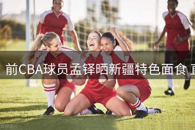 前CBA球员孟铎晒新疆特色面食 直呼"劳道"询问网友食量
