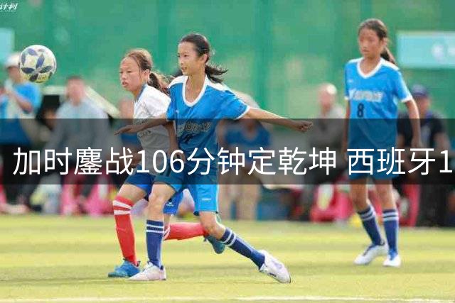 加时鏖战106分钟定乾坤 西班牙1球制胜二度问鼎世界杯