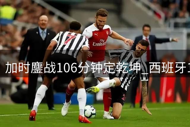 加时鏖战106分钟定乾坤 西班牙1球制胜二度问鼎世界杯