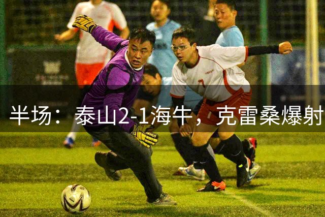 半场：泰山2-1海牛，克雷桑爆射得分，刘洋、金永浩破门
