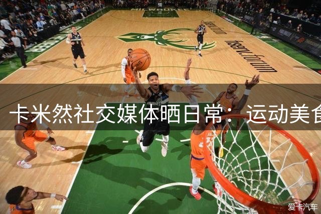 卡米然社交媒体晒日常：运动美食两不误 探索全新生活方式