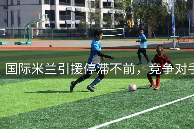 国际米兰引援停滞不前，竞争对手火力全开？