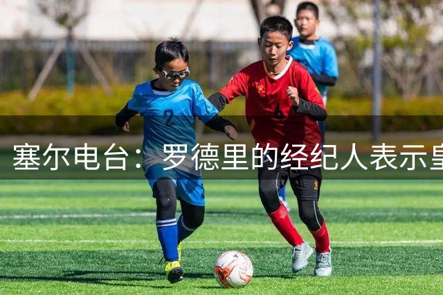塞尔电台：罗德里的经纪人表示皇马已经展现了极大的诚意