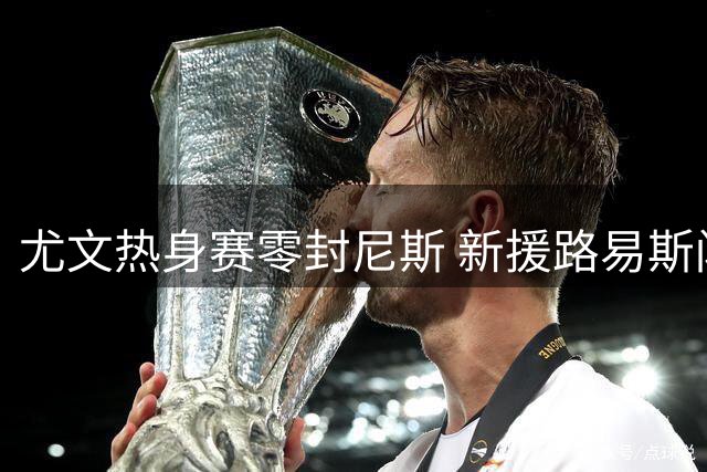 尤文热身赛零封尼斯 新援路易斯闪击破门锁定胜局