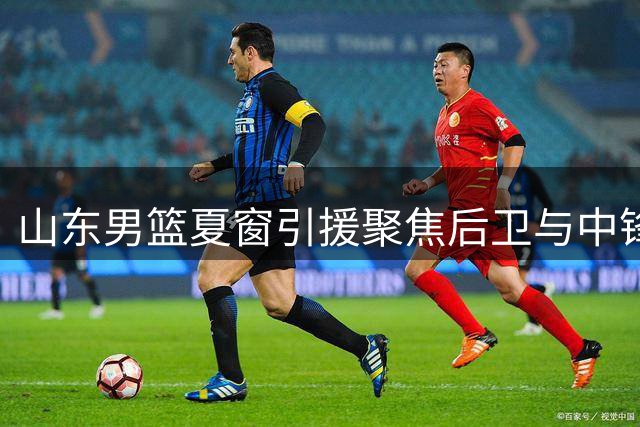 山东男篮夏窗引援聚焦后卫与中锋 两位置补强成效待检验