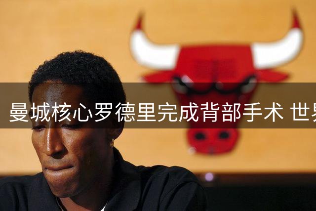 曼城核心罗德里完成背部手术 世界杯冠军中场康复期未定