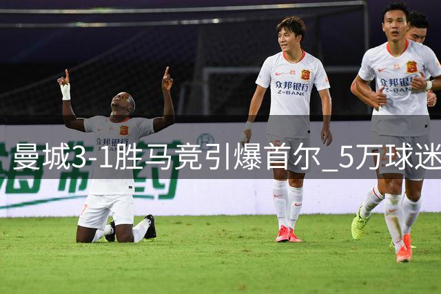 曼城3-1胜马竞引爆首尔 5万球迷见证李刚仁主场首秀