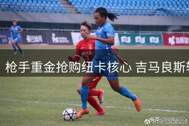 枪手重金抢购纽卡核心 吉马良斯转会谈判进入关键阶段