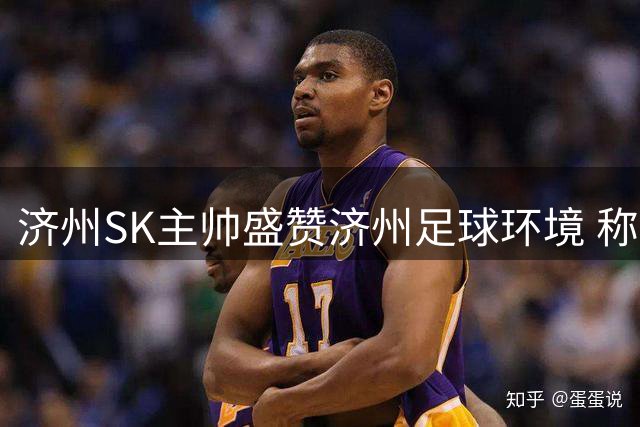 济州SK主帅盛赞济州足球环境 称拜仁将获顶级训练体验