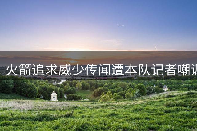 火箭追求威少传闻遭本队记者嘲讽 专家建议被指不切实际