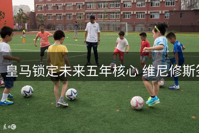 皇马锁定未来五年核心 维尼修斯签下高薪长约粉碎阿森纳挖角梦