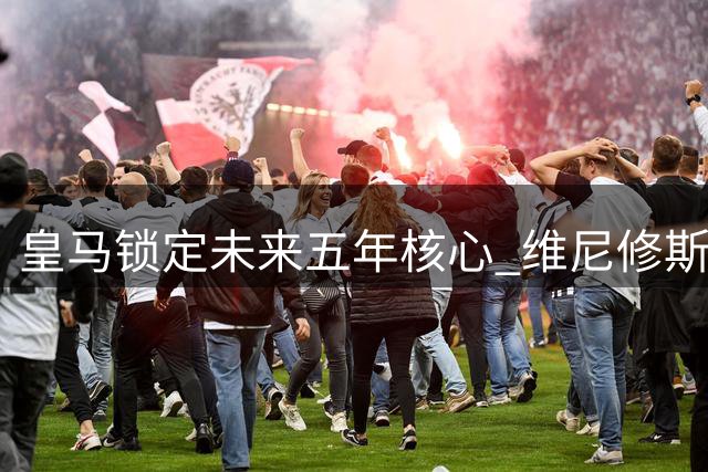皇马锁定未来五年核心 维尼修斯签下高薪长约粉碎阿森纳挖角梦