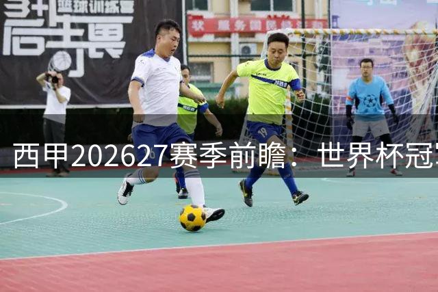 西甲2026/27赛季前瞻：世界杯冠军军团集结，联赛竞争空前激烈