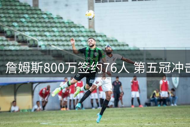 詹姆斯800万签约76人 第五冠冲击开启新征程