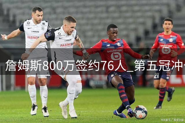 詹姆斯800万签约76人 第五冠冲击开启新征程