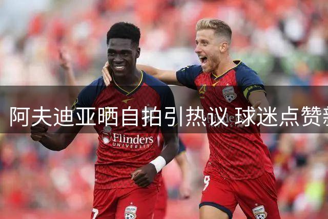 阿夫迪亚晒自拍引热议 球迷点赞新星风采