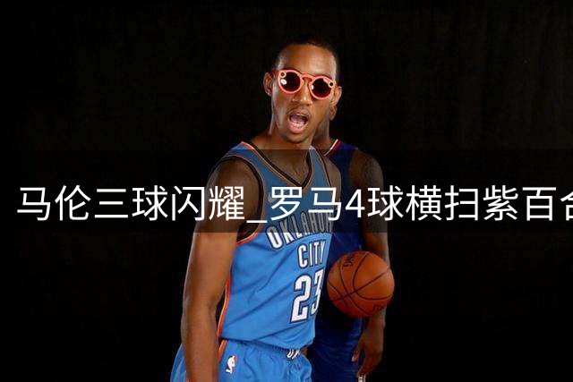 马伦三球闪耀 罗马4球横扫紫百合获评最佳