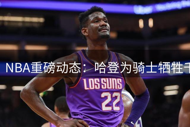 NBA重磅动态：哈登为骑士牺牲千万年薪 猛龙交易生变 杜兰特落选门面引争议