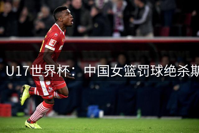 U17世界杯：中国女篮罚球绝杀斯洛文尼亚 李沅珊30分孙晗昀18中2