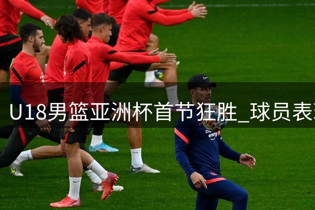 U18男篮亚洲杯首节狂胜 球员表现引发热议